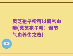 灵芝孢子粉可以调气血嘛(灵芝孢子粉：调节气血养生之选)