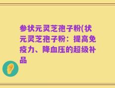 参状元灵芝孢子粉(状元灵芝孢子粉：提高免疫力、降血压的超级补品