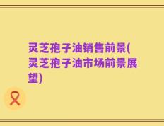 灵芝孢子油销售前景(灵芝孢子油市场前景展望)