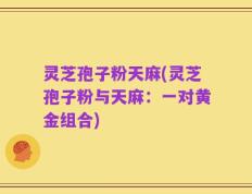 灵芝孢子粉天麻(灵芝孢子粉与天麻：一对黄金组合)