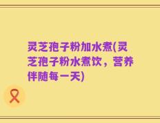 灵芝孢子粉加水煮(灵芝孢子粉水煮饮，营养伴随每一天)