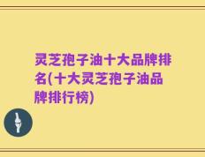 灵芝孢子油十大品牌排名(十大灵芝孢子油品牌排行榜)