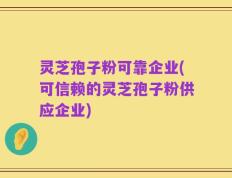 灵芝孢子粉可靠企业(可信赖的灵芝孢子粉供应企业)