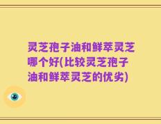 灵芝孢子油和鲜萃灵芝哪个好(比较灵芝孢子油和鲜萃灵芝的优劣)