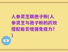 人参灵芝跟孢子粉(人参灵芝与孢子粉的药效搭配能否增强免疫力？)