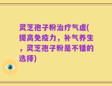 灵芝孢子粉治疗气虚(提高免疫力，补气养生，灵芝孢子粉是不错的选择)