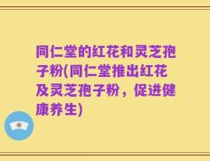 同仁堂的红花和灵芝孢子粉(同仁堂推出红花及灵芝孢子粉，促进健康养生)
