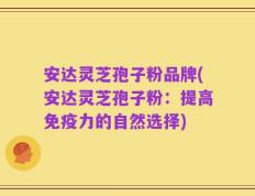 安达灵芝孢子粉品牌(安达灵芝孢子粉：提高免疫力的自然选择)