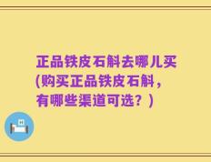 正品铁皮石斛去哪儿买(购买正品铁皮石斛，有哪些渠道可选？)
