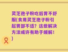 灵芝孢子粉吃后胃不舒服(食用灵芝孢子粉引起胃部不适？这些解决方法或许有助于缓解！)