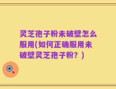 灵芝孢子粉未破壁怎么服用(如何正确服用未破壁灵芝孢子粉？)