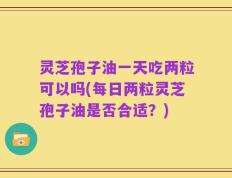 灵芝孢子油一天吃两粒可以吗(每日两粒灵芝孢子油是否合适？)