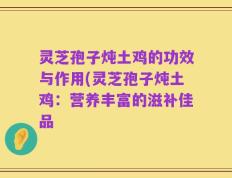 灵芝孢子炖土鸡的功效与作用(灵芝孢子炖土鸡：营养丰富的滋补佳品
