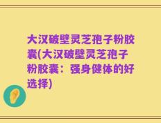 大汉破壁灵芝孢子粉胶囊(大汉破壁灵芝孢子粉胶囊：强身健体的好选择)