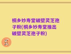 桐乡妙寿堂破壁灵芝孢子粉(桐乡妙寿堂推出破壁灵芝孢子粉)