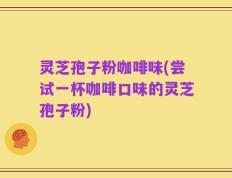 灵芝孢子粉咖啡味(尝试一杯咖啡口味的灵芝孢子粉)