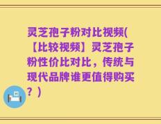 灵芝孢子粉对比视频(【比较视频】灵芝孢子粉性价比对比，传统与现代品牌谁更值得购买？)