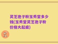 灵芝孢子粉玉秀堂多少钱(玉秀堂灵芝孢子粉价格大起底)
