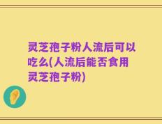 灵芝孢子粉人流后可以吃么(人流后能否食用灵芝孢子粉)