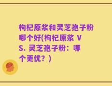 枸杞原浆和灵芝孢子粉哪个好(枸杞原浆 VS. 灵芝孢子粉：哪个更优？)