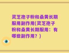 灵芝孢子粉和桑黄长期服用副作用(灵芝孢子粉和桑黄长期服用：有哪些副作用？)