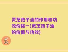 灵芝孢子油的作用和功效价格一(灵芝孢子油的价值与功效)