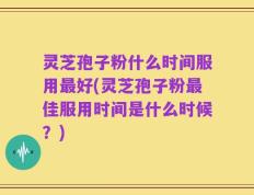 灵芝孢子粉什么时间服用最好(灵芝孢子粉最佳服用时间是什么时候？)