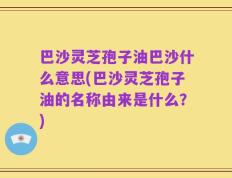 巴沙灵芝孢子油巴沙什么意思(巴沙灵芝孢子油的名称由来是什么？)