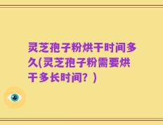 灵芝孢子粉烘干时间多久(灵芝孢子粉需要烘干多长时间？)