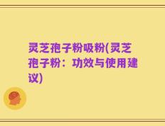 灵芝孢子粉吸粉(灵芝孢子粉：功效与使用建议)
