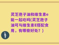 灵芝孢子油和维生素e能一起吃吗(灵芝孢子油可与维生素E搭配食用，有哪些好处？)