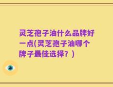 灵芝孢子油什么品牌好一点(灵芝孢子油哪个牌子最佳选择？)