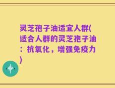 灵芝孢子油适宜人群(适合人群的灵芝孢子油：抗氧化，增强免疫力)