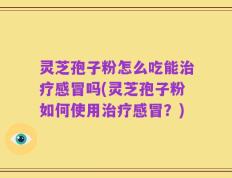 灵芝孢子粉怎么吃能治疗感冒吗(灵芝孢子粉如何使用治疗感冒？)