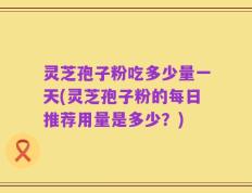灵芝孢子粉吃多少量一天(灵芝孢子粉的每日推荐用量是多少？)