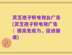 灵芝孢子粉电视台广告(灵芝孢子粉电视广告：提高免疫力，促进健康)