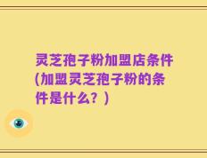 灵芝孢子粉加盟店条件(加盟灵芝孢子粉的条件是什么？)