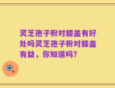 灵芝孢子粉对膝盖有好处吗灵芝孢子粉对膝盖有益，你知道吗？