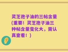 灵芝孢子油的三帖含量(重要！灵芝孢子油三种帖含量变化大，需认真查看！)