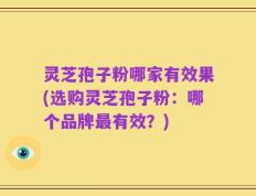 灵芝孢子粉哪家有效果(选购灵芝孢子粉：哪个品牌最有效？)