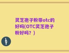 灵芝孢子粉带otc的好吗(OTC灵芝孢子粉好吗？)