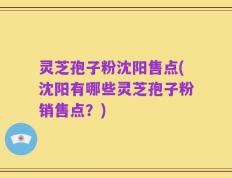 灵芝孢子粉沈阳售点(沈阳有哪些灵芝孢子粉销售点？)