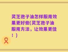 灵芝孢子油怎样服用效果更好些(灵芝孢子油服用方法，让效果更佳！)