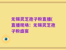 无锡灵芝孢子粉直播(直播现场：无锡灵芝孢子粉盛宴
