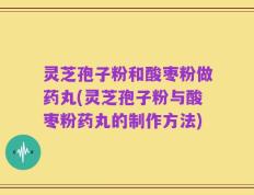 灵芝孢子粉和酸枣粉做药丸(灵芝孢子粉与酸枣粉药丸的制作方法)