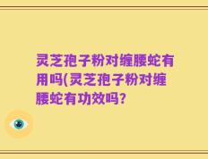 灵芝孢子粉对缠腰蛇有用吗(灵芝孢子粉对缠腰蛇有功效吗？