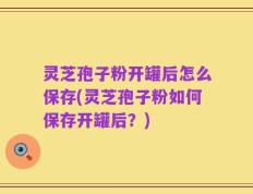 灵芝孢子粉开罐后怎么保存(灵芝孢子粉如何保存开罐后？)