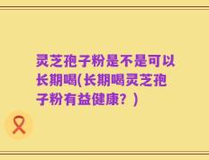 灵芝孢子粉是不是可以长期喝(长期喝灵芝孢子粉有益健康？)