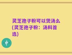 灵芝孢子粉可以煲汤么(灵芝孢子粉：汤料首选)