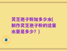 灵芝孢子粉加多少水(制作灵芝孢子粉的适量水量是多少？)